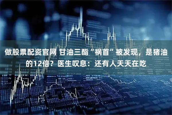 做股票配资官网 甘油三酯“祸首”被发现，是猪油的12倍？医生叹息：还有人天天在吃