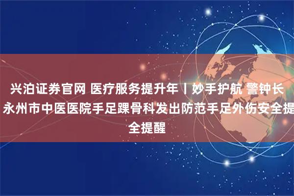 兴泊证券官网 医疗服务提升年丨妙手护航 警钟长鸣 永州市中医医院手足踝骨科发出防范手足外伤安全提醒