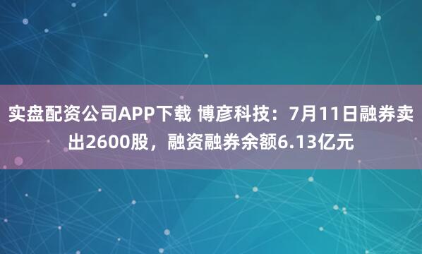 实盘配资公司APP下载 博彦科技：7月11日融券卖出2600股，融资融券余额6.13亿元