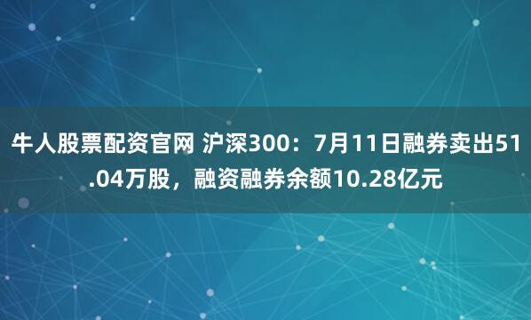 牛人股票配资官网 沪深300：7月11日融券卖出51.04万股，融资融券余额10.28亿元