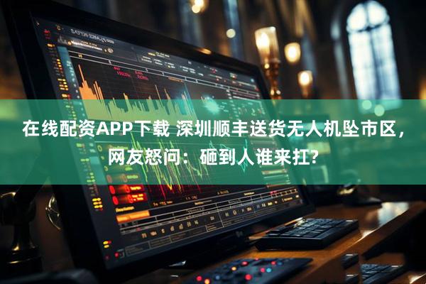 在线配资APP下载 深圳顺丰送货无人机坠市区，网友怒问：砸到人谁来扛?