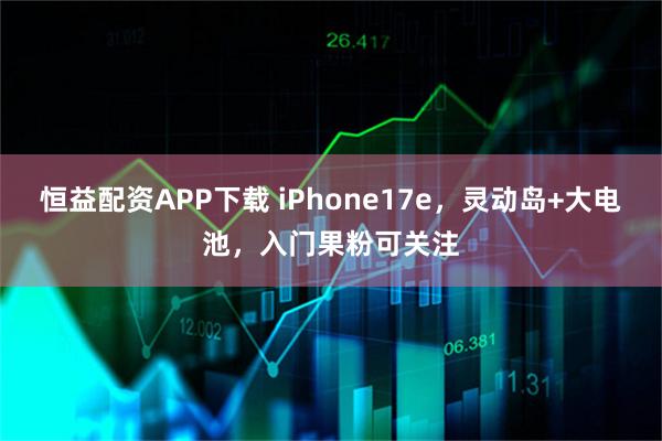 恒益配资APP下载 iPhone17e，灵动岛+大电池，入门果粉可关注