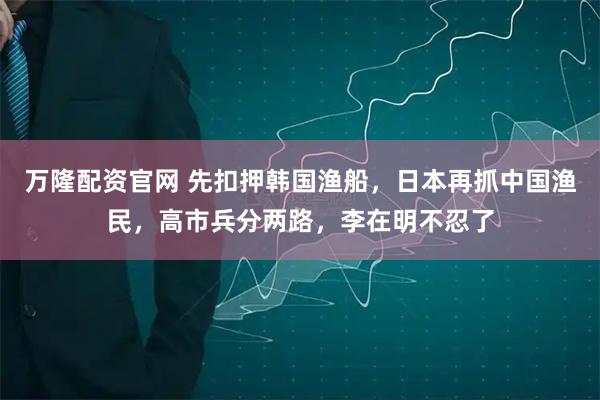 万隆配资官网 先扣押韩国渔船，日本再抓中国渔民，高市兵分两路，李在明不忍了