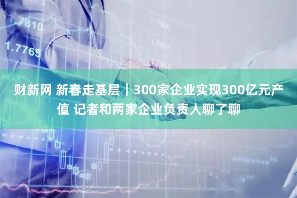 财新网 新春走基层｜300家企业实现300亿元产值 记者和两家企业负责人聊了聊