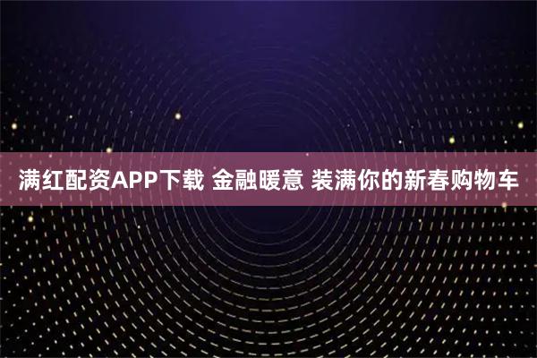 满红配资APP下载 金融暖意 装满你的新春购物车