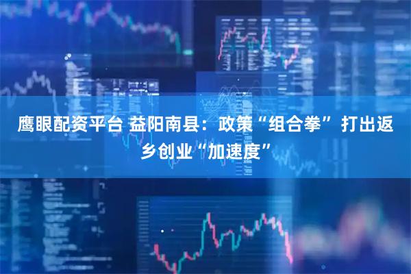 鹰眼配资平台 益阳南县:政策“组合拳” 打出返乡创业“加速度”