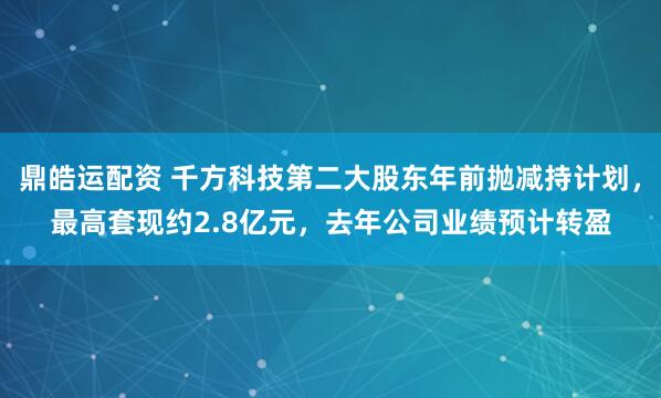 鼎皓运配资 千方科技第二大股东年前抛减持计划，最高套现约2.8亿元，去年公司业绩预计转盈