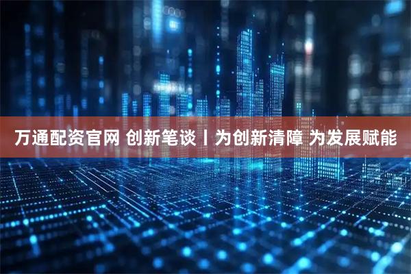万通配资官网 创新笔谈丨为创新清障 为发展赋能