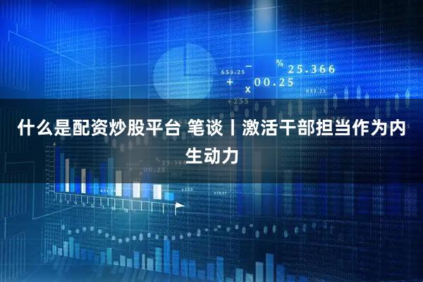 什么是配资炒股平台 笔谈丨激活干部担当作为内生动力