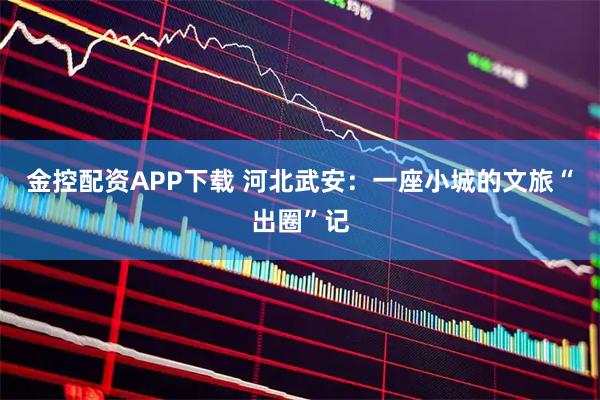 金控配资APP下载 河北武安：一座小城的文旅“出圈”记