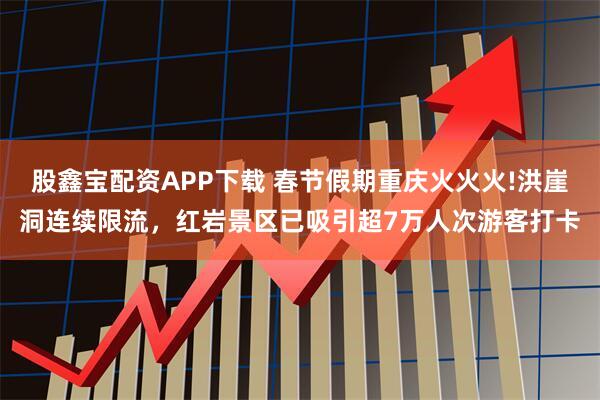 股鑫宝配资APP下载 春节假期重庆火火火!洪崖洞连续限流，红岩景区已吸引超7万人次游客打卡
