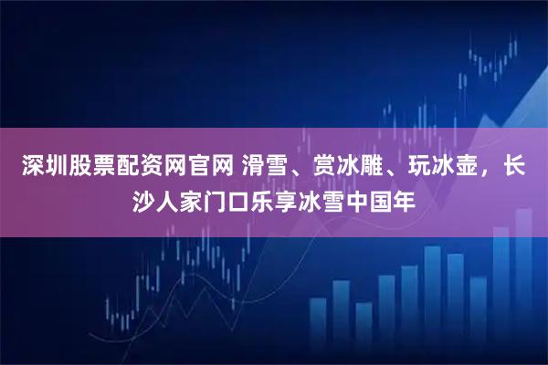 深圳股票配资网官网 滑雪、赏冰雕、玩冰壶,长沙人家门口乐享冰雪中国年