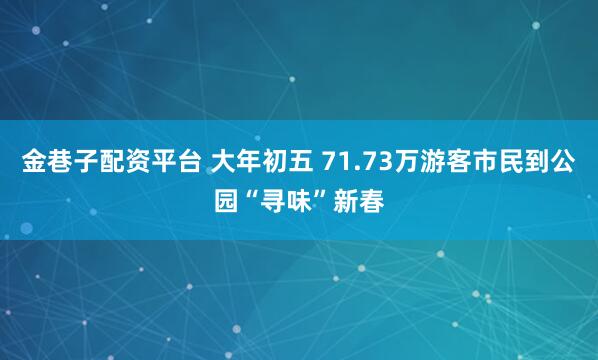 金巷子配资平台 大年初五 71.73万游客市民到公园“寻味”新春