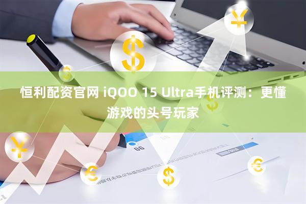 恒利配资官网 iQOO 15 Ultra手机评测：更懂游戏的头号玩家