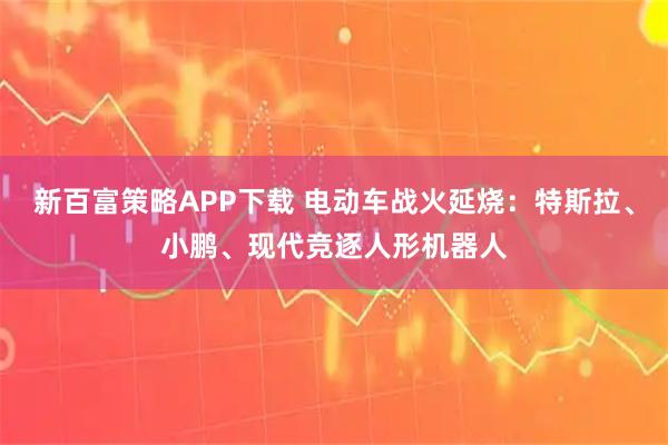 新百富策略APP下载 电动车战火延烧：特斯拉、小鹏、现代竞逐人形机器人