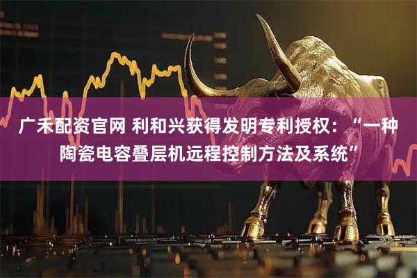 广禾配资官网 利和兴获得发明专利授权：“一种陶瓷电容叠层机远程控制方法及系统”