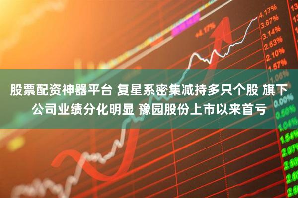股票配资神器平台 复星系密集减持多只个股 旗下公司业绩分化明显 豫园股份上市以来首亏