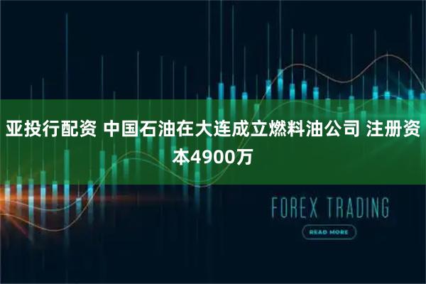 亚投行配资 中国石油在大连成立燃料油公司 注册资本4900万
