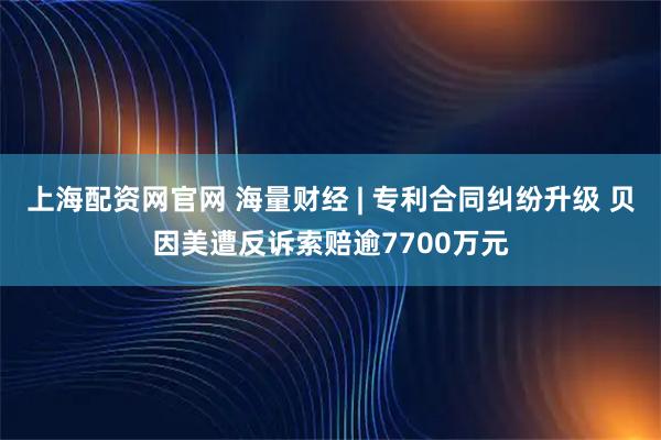 上海配资网官网 海量财经 | 专利合同纠纷升级 贝因美遭反诉索赔逾7700万元