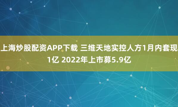 上海炒股配资APP下载 三维天地实控人方1月内套现1亿 2022年上市募5.9亿