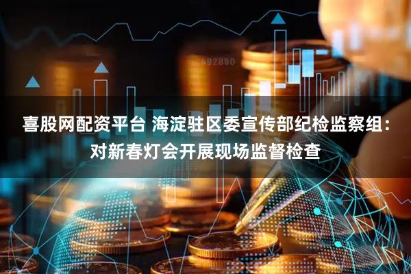 喜股网配资平台 海淀驻区委宣传部纪检监察组：对新春灯会开展现场监督检查