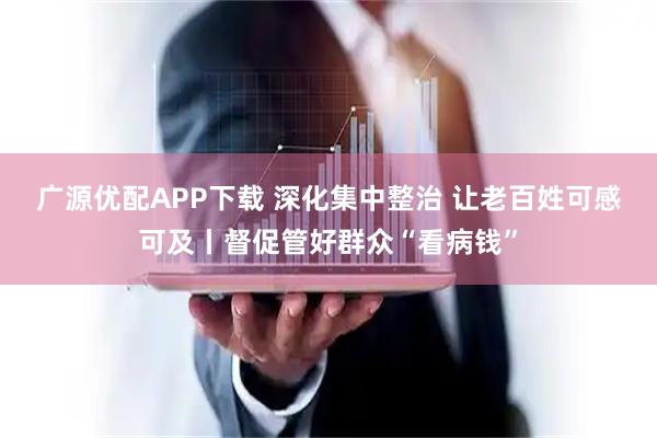 广源优配APP下载 深化集中整治 让老百姓可感可及丨督促管好群众“看病钱”