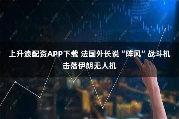 上升浪配资APP下载 法国外长说“阵风”战斗机击落伊朗无人机