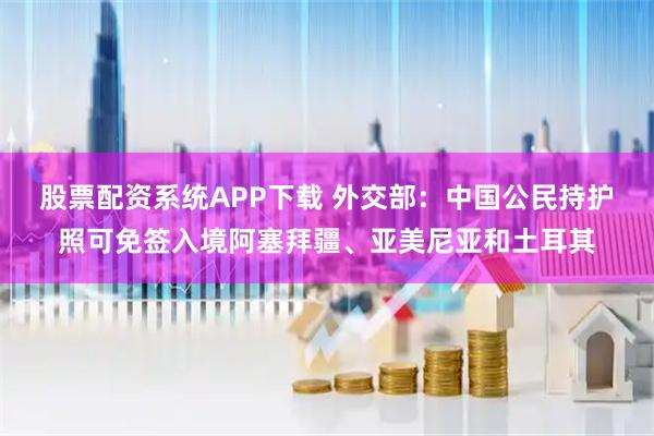 股票配资系统APP下载 外交部：中国公民持护照可免签入境阿塞拜疆、亚美尼亚和土耳其