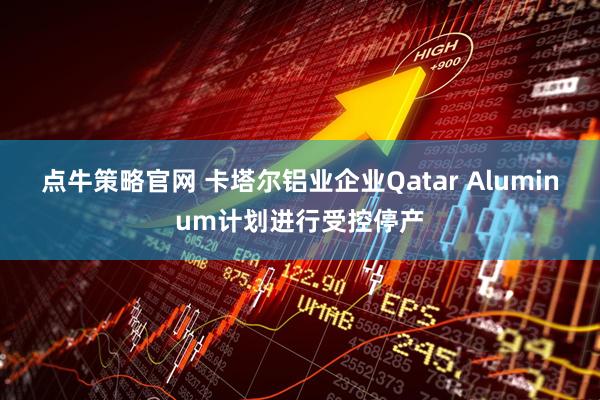 点牛策略官网 卡塔尔铝业企业Qatar Aluminum计划进行受控停产