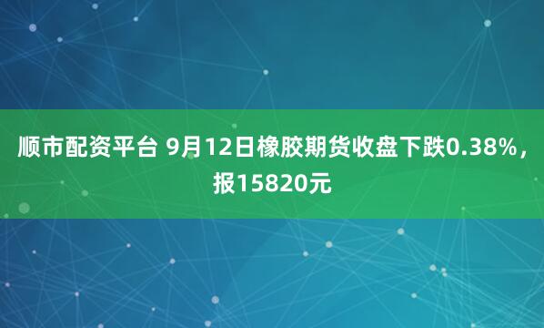 顺市配资平台 9月12日橡胶期货收盘下跌0.38%，报15820元